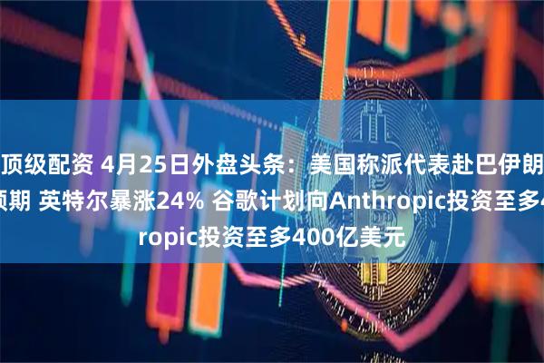 顶级配资 4月25日外盘头条：美国称派代表赴巴伊朗淡化和谈预期 英特尔暴涨24% 谷歌计划向Anthropic投资至多400亿美元
